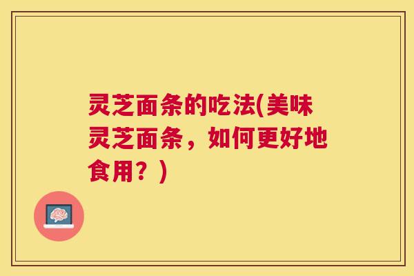灵芝面条的吃法(美味灵芝面条，如何更好地食用？)
