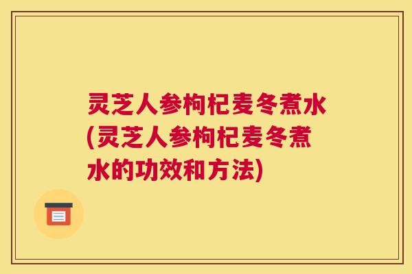 灵芝人参枸杞麦冬煮水(灵芝人参枸杞麦冬煮水的功效和方法)