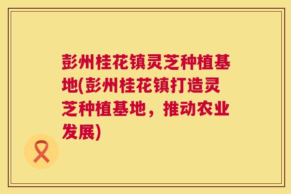 彭州桂花镇灵芝种植基地(彭州桂花镇打造灵芝种植基地，推动农业发展)
