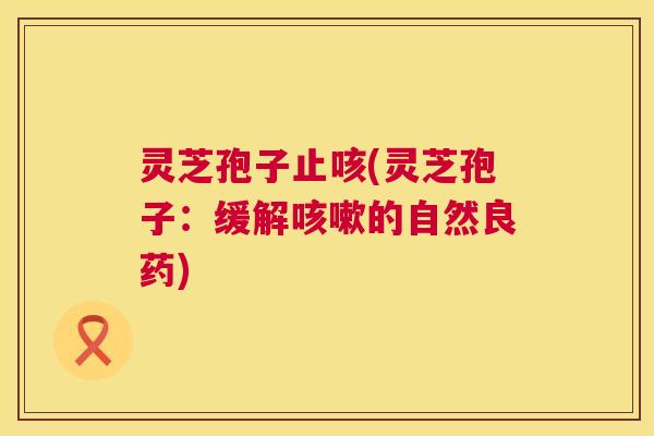 灵芝孢子止咳(灵芝孢子：缓解的自然良药)