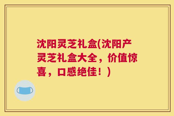 沈阳灵芝礼盒(沈阳产灵芝礼盒大全，价值惊喜，口感绝佳！)