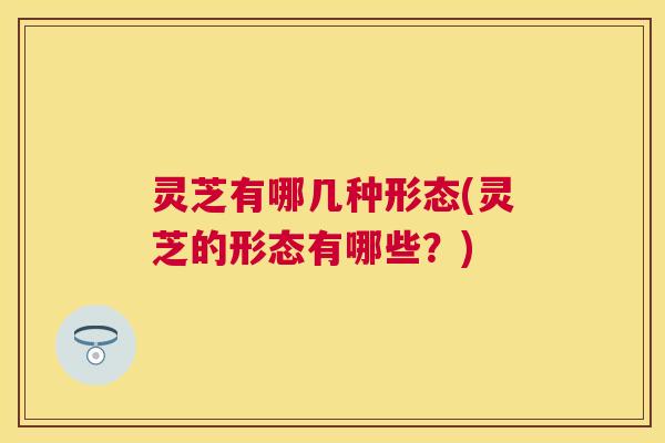 灵芝有哪几种形态(灵芝的形态有哪些？)