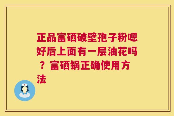 正品富硒破壁孢子粉嗯好后上面有一层油花吗 ？富硒锅正确使用方法