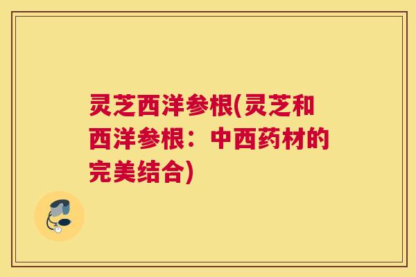 灵芝西洋参根(灵芝和西洋参根：中西药材的完美结合)