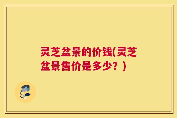 灵芝盆景的价钱(灵芝盆景售价是多少？)