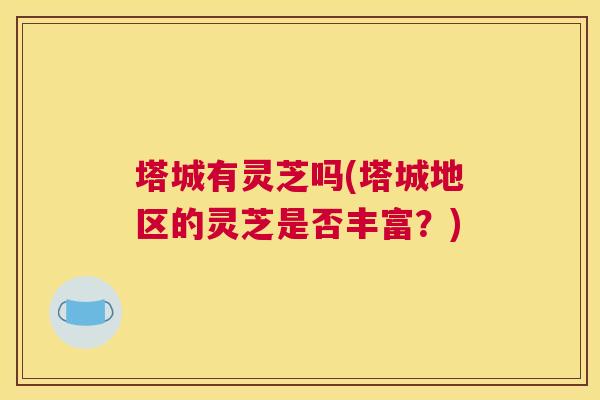 塔城有灵芝吗(塔城地区的灵芝是否丰富？)