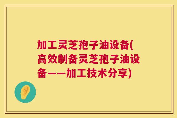 加工灵芝孢子油设备(高效制备灵芝孢子油设备——加工技术分享)