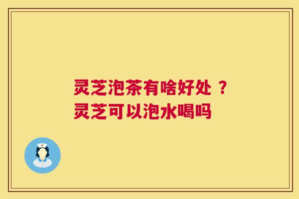灵芝泡茶有啥好处 ？灵芝可以泡水喝吗