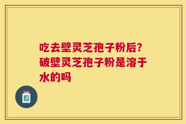 吃去壁灵芝孢子粉后？破壁灵芝孢子粉是溶于水的吗