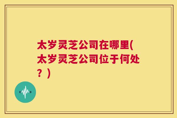 太岁灵芝公司在哪里(太岁灵芝公司位于何处？)