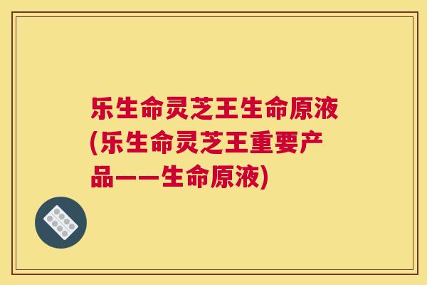 乐生命灵芝王生命原液(乐生命灵芝王重要产品——生命原液)