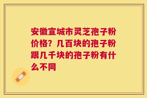 安徽宣城市灵芝孢子粉价格？几百块的孢子粉跟几千块的孢子粉有什么不同
