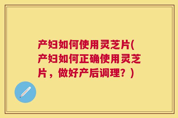 产妇如何使用灵芝片(产妇如何正确使用灵芝片，做好产后调理？)