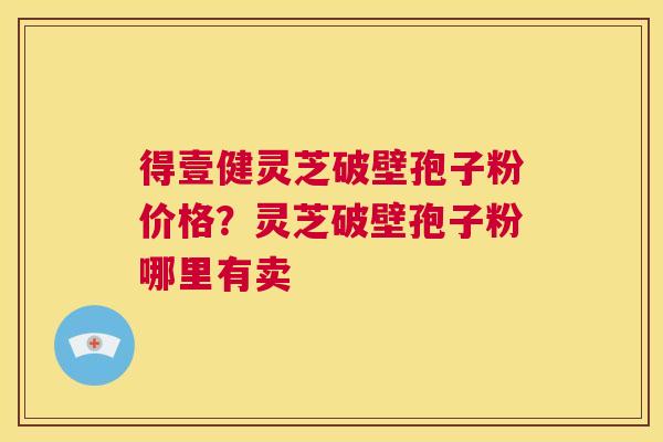 得壹健灵芝破壁孢子粉价格？灵芝破壁孢子粉哪里有卖