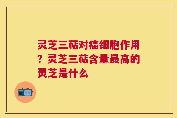 灵芝三萜对细胞作用？灵芝三萜含量高的灵芝是什么
