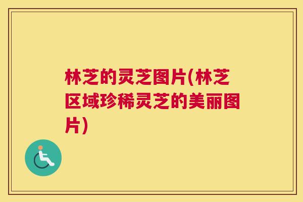 林芝的灵芝图片(林芝区域珍稀灵芝的美丽图片)