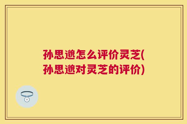 孙思邈怎么评价灵芝(孙思邈对灵芝的评价)