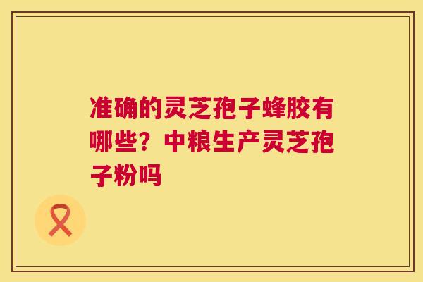 准确的灵芝孢子蜂胶有哪些？中粮生产灵芝孢子粉吗