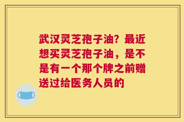 武汉灵芝孢子油？近想买灵芝孢子油，是不是有一个那个牌之前赠送过给医务人员的