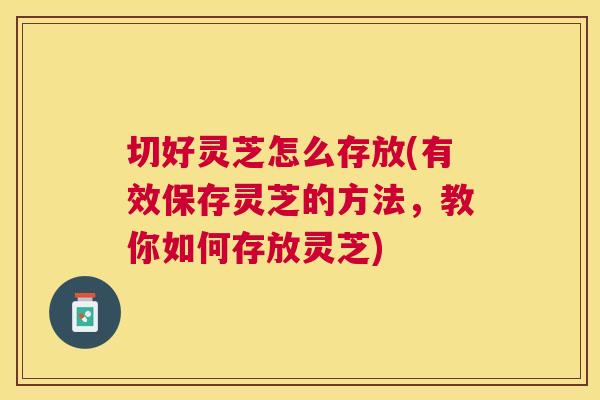 切好灵芝怎么存放(有效保存灵芝的方法，教你如何存放灵芝)