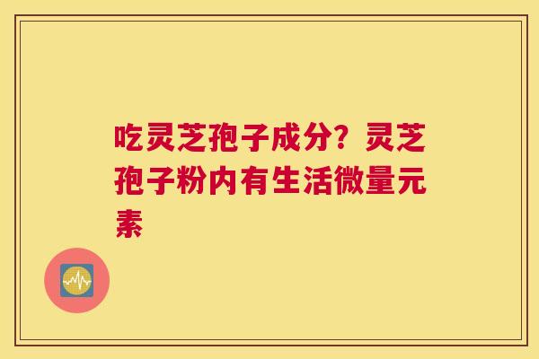 吃灵芝孢子成分？灵芝孢子粉内有生活微量元素