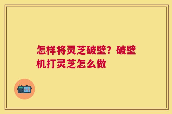 怎样将灵芝破壁？破壁机打灵芝怎么做