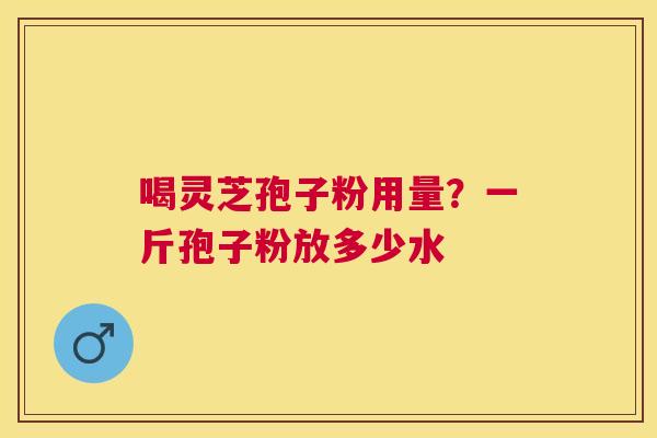喝灵芝孢子粉用量？一斤孢子粉放多少水