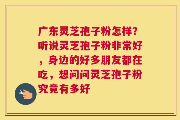 广东灵芝孢子粉怎样？听说灵芝孢子粉非常好，身边的好多朋友都在吃，想问问灵芝孢子粉究竟有多好