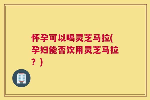 怀孕可以喝灵芝马拉(孕妇能否饮用灵芝马拉？)