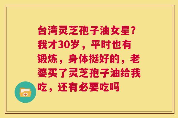 台湾灵芝孢子油女星？我才30岁，平时也有锻炼，身体挺好的，老婆买了灵芝孢子油给我吃，还有必要吃吗