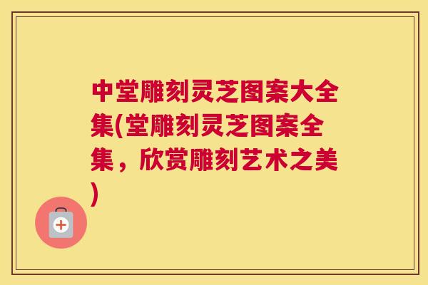 中堂雕刻灵芝图案大全集(堂雕刻灵芝图案全集，欣赏雕刻艺术之美)