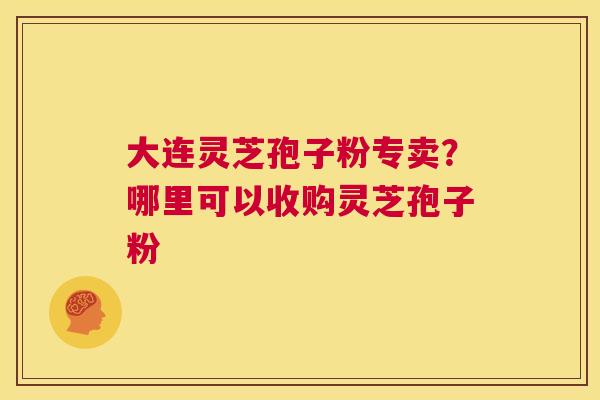 大连灵芝孢子粉专卖？哪里可以收购灵芝孢子粉