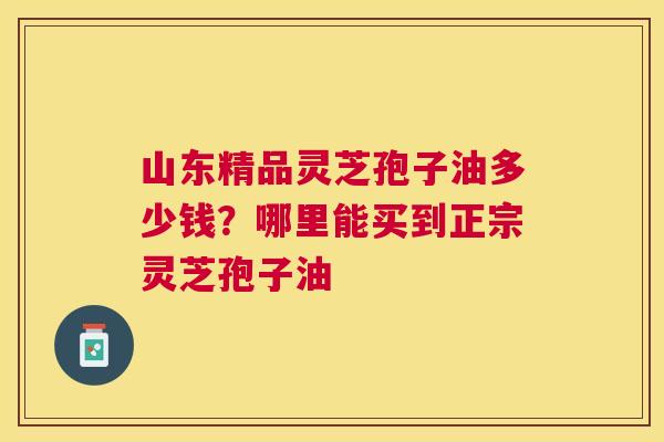 山东精品灵芝孢子油多少钱？哪里能买到正宗灵芝孢子油
