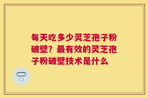 每天吃多少灵芝孢子粉破壁？有效的灵芝孢子粉破壁技术是什么