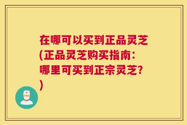 在哪可以买到正品灵芝(正品灵芝购买指南：哪里可买到正宗灵芝？)