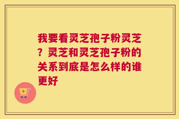 我要看灵芝孢子粉灵芝？灵芝和灵芝孢子粉的关系到底是怎么样的谁更好