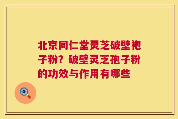 北京同仁堂灵芝破壁袍子粉？破壁灵芝孢子粉的功效与作用有哪些