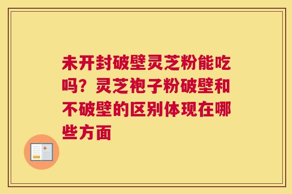 未开封破壁灵芝粉能吃吗？灵芝袍子粉破壁和不破壁的区别体现在哪些方面