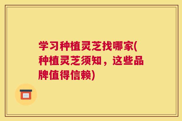 学习种植灵芝找哪家(种植灵芝须知，这些品牌值得信赖)