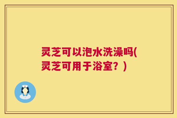 灵芝可以泡水洗澡吗(灵芝可用于浴室？)