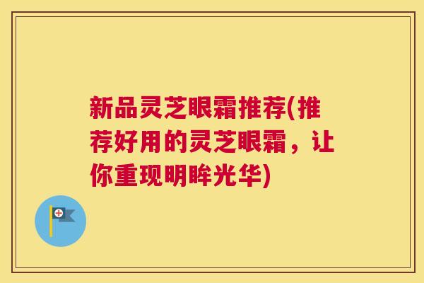 新品灵芝眼霜推荐(推荐好用的灵芝眼霜，让你重现明眸光华)