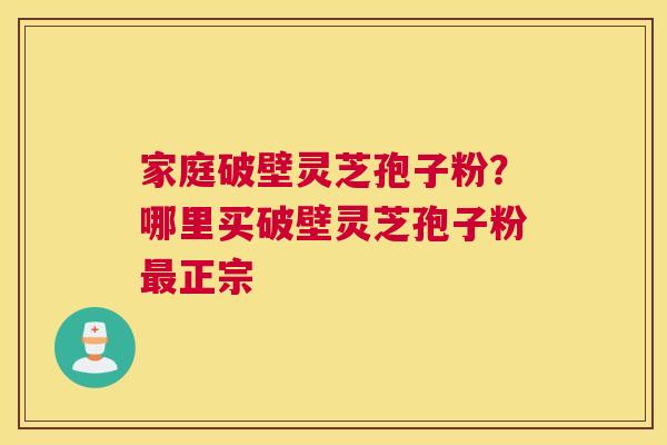 家庭破壁灵芝孢子粉？哪里买破壁灵芝孢子粉正宗