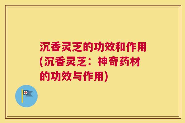 沉香灵芝的功效和作用(沉香灵芝：神奇药材的功效与作用)