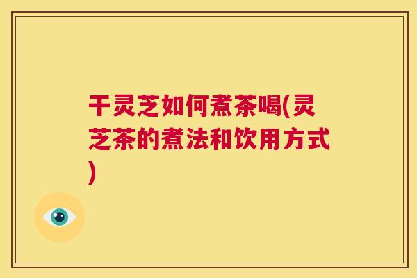 干灵芝如何煮茶喝(灵芝茶的煮法和饮用方式)