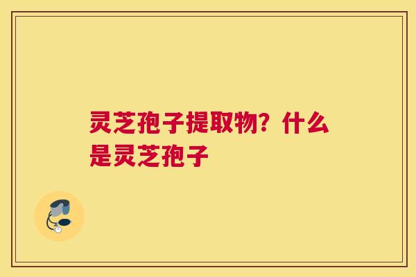灵芝孢子提取物？什么是灵芝孢子