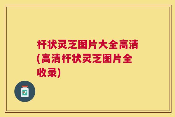 杆状灵芝图片大全高清(高清杆状灵芝图片全收录)