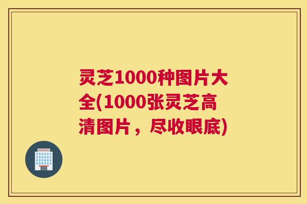 灵芝1000种图片大全(1000张灵芝高清图片，尽收眼底)