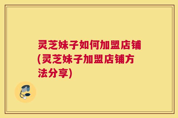 灵芝妹子如何加盟店铺(灵芝妹子加盟店铺方法分享)