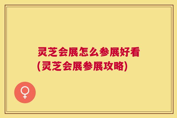 灵芝会展怎么参展好看(灵芝会展参展攻略)