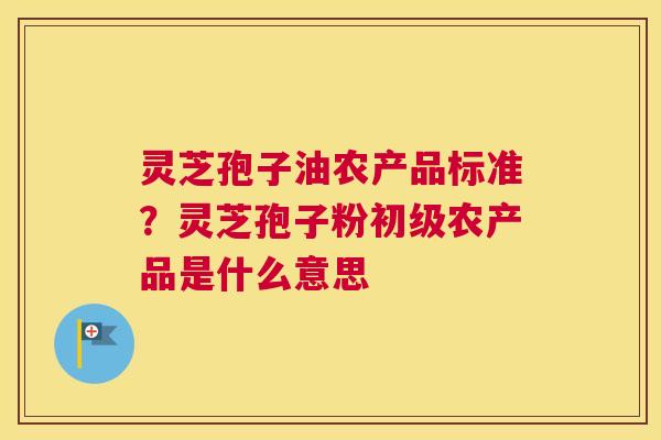灵芝孢子油农产品标准？灵芝孢子粉初级农产品是什么意思